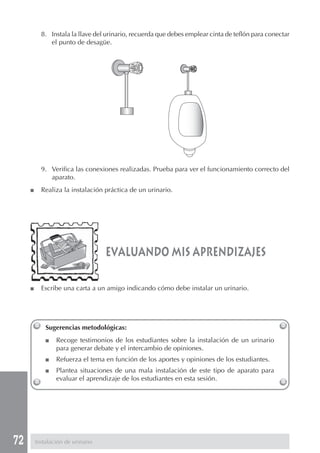 72
8. Instala la llave del urinario, recuerda que debes emplear cinta de teflón para conectar
el punto de desagüe.
9. Verifica las conexiones realizadas. Prueba para ver el funcionamiento correcto del
aparato.
■ Realiza la instalación práctica de un urinario.
Sugerencias metodológicas:
■ Recoge testimonios de los estudiantes sobre la instalación de un urinario
para generar debate y el intercambio de opiniones.
■ Refuerza el tema en función de los aportes y opiniones de los estudiantes.
■ Plantea situaciones de una mala instalación de este tipo de aparato para
evaluar el aprendizaje de los estudiantes en esta sesión.
evaluando mis aprendizajes
■ Escribe una carta a un amigo indicando cómo debe instalar un urinario.
Instalación de urinario
 