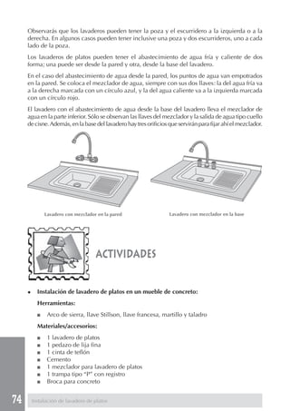 74
Observarás que los lavaderos pueden tener la poza y el escurridero a la izquierda o a la
derecha. En algunos casos pueden tener inclusive una poza y dos escurrideros, uno a cada
lado de la poza.
Los lavaderos de platos pueden tener el abastecimiento de agua fría y caliente de dos
forma; una puede ser desde la pared y otra, desde la base del lavadero.
En el caso del abastecimiento de agua desde la pared, los puntos de agua van empotrados
en la pared. Se coloca el mezclador de agua, siempre con sus dos llaves: la del agua fría va
a la derecha marcada con un círculo azul, y la del agua caliente va a la izquierda marcada
con un círculo rojo.
El lavadero con el abastecimiento de agua desde la base del lavadero lleva el mezclador de
agua en la parte inferior. Sólo se observan las llaves del mezclador y la salida de agua tipo cuello
de cisne.Además, en la base del lavadero hay tres orificios que servirán para fijar ahí el mezclador.
actividades
◆ Instalación de lavadero de platos en un mueble de concreto:
Herramientas:
■ Arco de sierra, llave Stillson, llave francesa, martillo y taladro
Materiales/accesorios:
■ 1 lavadero de platos
■ 1 pedazo de lija fina
■ 1 cinta de teflón
■ Cemento
■ 1 mezclador para lavadero de platos
■ 1 trampa tipo “P” con registro
■ Broca para concreto
Instalación de lavadero de platos
Lavadero con mezclador en la pared Lavadero con mezclador en la base
 