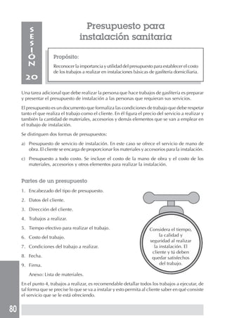 80
Presupuesto para
instalación sanitaria
Propósito:
Reconocer la importancia y utilidad del presupuesto para establecer el costo
de los trabajos a realizar en instalaciones básicas de gasfitería domiciliaria.
S
E
S
I
Ó
N
20
Una tarea adicional que debe realizar la persona que hace trabajos de gasfitería es preparar
y presentar el presupuesto de instalación a las personas que requieran sus servicios.
El presupuesto es un documento que formaliza las condiciones de trabajo que debe respetar
tanto el que realiza el trabajo como el cliente. En él figura el precio del servicio a realizar y
también la cantidad de materiales, accesorios y demás elementos que se van a emplear en
el trabajo de instalación.
Se distinguen dos formas de presupuestos:
a) Presupuesto de servicio de instalación. En este caso se ofrece el servicio de mano de
obra. El cliente se encarga de proporcionar los materiales y accesorios para la instalación.
c) Presupuesto a todo costo. Se incluye el costo de la mano de obra y el costo de los
materiales, accesorios y otros elementos para realizar la instalación.
Partes de un presupuesto
1. Encabezado del tipo de presupuesto.
2. Datos del cliente.
3. Dirección del cliente.
4. Trabajos a realizar.
5. Tiempo efectivo para realizar el trabajo.
6. Costo del trabajo.
7. Condiciones del trabajo a realizar.
8. Fecha.
9. Firma.
Anexo: Lista de materiales.
En el punto 4, trabajos a realizar, es recomendable detallar todos los trabajos a ejecutar, de
tal forma que se precise lo que se va a instalar y esto permita al cliente saber en qué consiste
el servicio que se le está ofreciendo.
Considera el tiempo,
la calidad y
seguridad al realizar
la instalación. El
cliente y tú deben
quedar satisfechos
del trabajo.
 