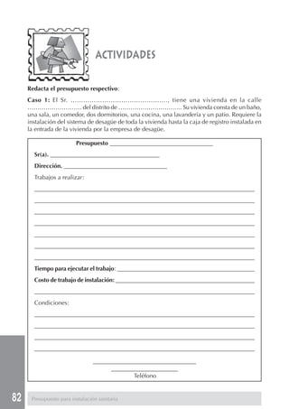 82
Redacta el presupuesto respectivo:
Caso 1: El Sr. ………………………………………., tiene una vivienda en la calle
……………………… del distrito de ………………………….. Su vivienda consta de un baño,
una sala, un comedor, dos dormitorios, una cocina, una lavandería y un patio. Requiere la
instalación del sistema de desagüe de toda la vivienda hasta la caja de registro instalada en
la entrada de la vivienda por la empresa de desagüe.
actividades
Presupuesto __________________________________
Sr(a). ____________________________________
Dirección. __________________________________
Trabajos a realizar:
________________________________________________________________________________
________________________________________________________________________________
________________________________________________________________________________
________________________________________________________________________________
________________________________________________________________________________
________________________________________________________________________________
________________________________________________________________________________
Tiempo para ejecutar el trabajo: ______________________________________________
Costo de trabajo de instalación: _______________________________________________
________________________________________________________________________________
Condiciones:
________________________________________________________________________________
________________________________________________________________________________
________________________________________________________________________________
________________________________________________________________________________
__________________________________
______________________
Teléfono
Presupuesto para instalación sanitaria
 