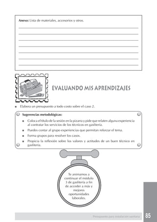 85
■ Elabora un presupuesto a todo costo sobre el caso 2.
evaluando mis aprendizajes
Anexo: Lista de materiales, accesorios y otros.
_____________________________________________________________________________
_____________________________________________________________________________
_____________________________________________________________________________
_____________________________________________________________________________
_____________________________________________________________________________
_____________________________________________________________________________
_____________________________________________________________________________
Te animamos a
continuar el módulo
3 de gasfitería a fin
de acceder a más y
mejores
oportunidades
laborales.
Sugerencias metodológicas:
■ Coloca el título de la sesión en la pizarra y pide que relaten alguna experiencia
al contratar los servicios de los técnicos en gasfitería.
■ Puedes contar al grupo experiencias que permitan reforzar el tema.
■ Forma grupos para resolver los casos.
■ Propicia la reflexión sobre los valores y actitudes de un buen técnico en
gasfitería.
Presupuesto para instalación sanitaria
 