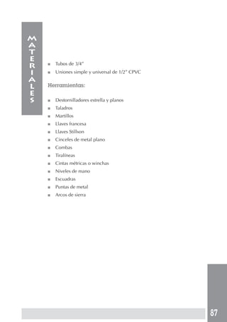 87
■ Tubos de 3/4”
■ Uniones simple y universal de 1/2” CPVC
Herramientas:
■ Destornilladores estrella y planos
■ Taladros
■ Martillos
■ Llaves francesa
■ Llaves Stillson
■ Cinceles de metal plano
■ Combas
■ Tiralíneas
■ Cintas métricas o winchas
■ Niveles de mano
■ Escuadras
■ Puntas de metal
■ Arcos de sierra
m
a
t
e
r
i
a
l
e
s
 
