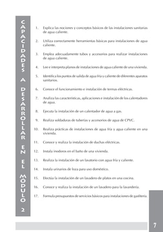 7
1. Explica las nociones y conceptos básicos de las instalaciones sanitarias
de agua caliente.
2. Utiliza correctamente herramientas básicas para instalaciones de agua
caliente.
3. Emplea adecuadamente tubos y accesorios para realizar instalaciones
de agua caliente.
4. Lee e interpreta planos de instalaciones de agua caliente de una vivienda.
5. Identifica los puntos de salida de agua fría y caliente de diferentes aparatos
sanitarios.
6. Conoce el funcionamiento e instalación de termas eléctricas.
7. Analiza las características, aplicaciones e instalación de los calentadores
de agua.
8. Ejecuta la instalación de un calentador de agua a gas.
9. Realiza soldaduras de tuberías y accesorios de agua de CPVC.
10. Realiza prácticas de instalaciones de agua fría y agua caliente en una
vivienda.
11. Conoce y realiza la instalación de duchas eléctricas.
12. Instala inodoros en el baño de una vivienda.
13. Realiza la instalación de un lavatorio con agua fría y caliente.
14. Instala urinarios de loza para uso doméstico.
15. Efectúa la instalación de un lavadero de platos en una cocina.
16. Conoce y realiza la instalación de un lavadero para la lavandería.
17. Formula presupuestos de servicios básicos para instalaciones de gasfitería.
C
A
P
A
C
I
D
A
D
E
S
A
D
E
S
A
R
R
O
L
L
A
R
E
N
E
L
M
Ó
D
U
L
O
2
 