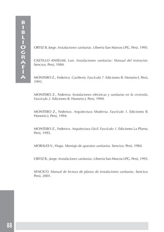 88
ORTIZ B, Jorge. Instalaciones sanitarias. Librería San Marcos LPG. Perú. 1995.
CASTILLO ANSELMI, Luis. Instalaciones sanitarias: Manual del instructor.
Sencico. Perú, 1984.
MONTERO Z., Federico. Gasfitería. Fascículo 7. Ediciones B. Honorio J. Perú,
1993.
MONTERO Z., Federico. Instalaciones eléctricas y sanitarias en la vivienda.
Fascículo 2. Ediciones B. Honorio J. Perú, 1994.
MONTERO Z., Federico. Arquitectura Moderna. Fascículo 1. Ediciones B.
Honorio J. Perú, 1994.
MONTERO Z., Federico. Arquitectura Fácil. Fascículo 1. Ediciones La Pluma.
Perú, 1995.
MORALES V., Hugo. Montaje de aparatos sanitarios. Sencico. Perú, 1984.
ORTIZ B., Jorge. Instalaciones sanitarias. Librería San Marcos LPG. Perú, 1995.
SENCICO. Manual de lectura de planos de instalaciones sanitarias. Sencico.
Perú, 2001.
B
I
B
L
I
O
G
R
A
F
Í
A
 