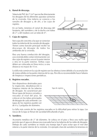 11
6. Ramal de descarga.
Tubería de PVC de 2” ó 4” que recibe directamente
los desagües de los diferentes aparatos sanitarios
de la vivienda. Esta tubería se conecta a los
ramales de desagüe y, de ahí, a las cajas de
registro.
En un baño, tenemos el ramal de descarga del
lavatorio, del sumidero y de la ducha con tubos
de 2” y del inodoro con un tubo de 4”.
7. Cajas de registro.
Son cajas de concreto a las que se conectan
todas las tuberías de los ramales de desagüe.
Tienen como función principal recibir las
descargas de desagüe de todos los
ambientes de la vivienda.
Para una buena conducción del desagüe,
una vivienda debe contar mínimamente con
dos cajas de registro: una en la parte interior
y otra en la parte exterior. Ambas cajas
deben ser colocadas en línea recta y a una
distancia no mayor de 15 m.
La falla más común en la caja de registro son las obstrucciones debido a la acumulación
de restos sólidos en las partes internas de la caja. Por ello es recomendable hacer labores
de limpieza e inspecciones periódicas.
8. Registros roscados.
Son dispositivos destinados para
la inspección, desobstrucción o
limpieza interior de las tuberías
de desagüe. Se caracterizan por
llevar tapas de bronce cerradas y
roscadas al nivel del piso. Se
colocan en los tubos principales
de desagüe de cada ambiente. Las
tapas de los registros pueden ser
de 4 y 2 pulgadas de diámetro.
La falla más común de los registros roscados es la dificultad para retirar la tapa. Las
roscas de la tapa se llenan de suciedad dificultando el giro.
9. Sumidero.
Accesorio metálico de 2” de diámetro. Se coloca en el piso y lleva una rejilla que
permite que el agua en desuso sea evacuada hacia las tuberías de las redes de desagüe.
Debajo de cada sumidero se instala una trampa tipo P para evitar que el mal olor
retorne a la parte interior de la vivienda. Un ejemplo claro de sumidero lo tenemos en
Sistema de desagüe
Caja de registro
Tubo
de PVC
Tubo
de PVC
Tapa de registro
 