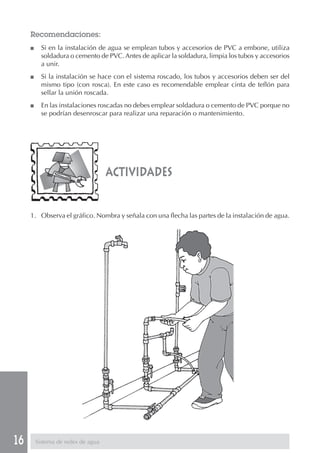 16
actividades
Recomendaciones:
■ Si en la instalación de agua se emplean tubos y accesorios de PVC a embone, utiliza
soldadura o cemento de PVC. Antes de aplicar la soldadura, limpia los tubos y accesorios
a unir.
■ Si la instalación se hace con el sistema roscado, los tubos y accesorios deben ser del
mismo tipo (con rosca). En este caso es recomendable emplear cinta de teflón para
sellar la unión roscada.
■ En las instalaciones roscadas no debes emplear soldadura o cemento de PVC porque no
se podrían desenroscar para realizar una reparación o mantenimiento.
1. Observa el gráfico. Nombra y señala con una flecha las partes de la instalación de agua.
Sistema de redes de agua
 