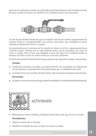 19
En este tipo de abastecimiento de agua se emplean válvulas de control, especialmente las
válvulas esféricas, complementadas con uniones universales, que instalados en forma
conjunta se denominan nichos o cajuelas.
Se recomienda que en cada piso de la vivienda se instale un nicho o cajuela general para
controlar el agua. También que en cada ambiente (baño, cocina, lavandería, etc.) haya un
nicho o cajuela. Esto se hace para bloquear el paso del agua en el ambiente donde se
observe una falla o avería sin cortar el servicio a los otros ambientes.
El sistema de abastecimiento directo de agua presenta las siguientes ventajas y desventajas:
Ventajas:
■ Instalación económica, los tubos y accesorios de PVC son más baratos en comparación
con las tuberías y conexiones de fierro galvanizado que se empleaban años atrás.
■ La instalación es muy sencilla y fácil de realizar, sólo se requiere una persona para hacerlo.
Desventajas:
■ Cuando se corta el suministro de agua desde la red pública la vivienda queda desabastecida.
actividades
◆ Representa en forma simbólica el abastecimiento directo de agua de una vivienda.
Procedimiento:
1. Observa el plano de la vivienda.
2. Identifica el medidor de agua, el baño, la cocina y el patio.
notar que en cada piso se instala una válvula de control general para cortar el abastecimiento
de agua cuando se requiera sin interferir con el abastecimiento a los otros pisos.
Sistema de abastecimiento directo de agua
 