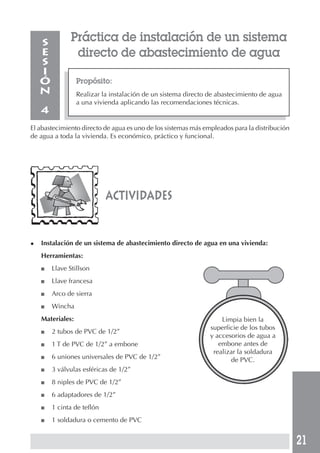 21
Propósito:
Realizar la instalación de un sistema directo de abastecimiento de agua
a una vivienda aplicando las recomendaciones técnicas.
S
E
S
I
Ó
N
4
El abastecimiento directo de agua es uno de los sistemas más empleados para la distribución
de agua a toda la vivienda. Es económico, práctico y funcional.
Práctica de instalación de un sistema
directo de abastecimiento de agua
actividades
◆ Instalación de un sistema de abastecimiento directo de agua en una vivienda:
Herramientas:
■ Llave Stillson
■ Llave francesa
■ Arco de sierra
■ Wincha
Materiales:
■ 2 tubos de PVC de 1/2”
■ 1 T de PVC de 1/2” a embone
■ 6 uniones universales de PVC de 1/2”
■ 3 válvulas esféricas de 1/2”
■ 8 niples de PVC de 1/2”
■ 6 adaptadores de 1/2”
■ 1 cinta de teflón
■ 1 soldadura o cemento de PVC
Limpia bien la
superficie de los tubos
y accesorios de agua a
embone antes de
realizar la soldadura
de PVC.
 