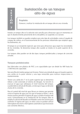 33
Instalación de un tanque
alto de agua
Propósito:
Conocer y realizar la instalación de un tanque alto en una vivienda.
S
E
S
I
Ó
N
7
Instalar un tanque alto es la solución más sencilla para almacenar agua en momentos en
que el abastecimiento proveniente de la red pública se suspenda o se racione.
Los tanques también se pueden emplear para otro tipo de actividades como el regado de
campos de cultivo, en el funcionamiento de los procesos industriales que emplean agua,
los biohuertos, etc.
El tanque es un recipiente especial, que sirve para almacenar agua según las necesidades
de las viviendas. Se denomina tanque alto cuando se instala en la parte superior de la
vivienda.
Los tanques altos pueden ser de dos tipos: tanques prefabricados y tanques de concreto
armado.
Tanques prefabricados
Son fabricados con plástico de PVC y en capacidades que van desde los 400 hasta los
2 500 litros de capacidad.
Son sencillos de instalar porque son livianos.Tienen una entrada de agua en la parte superior,
una salida en la parte inferior y una tapa removible para realizar inspecciones o
mantenimiento.
Tienen una salida de 2” en la parte superior que se denomina
rebose y está conectada al sistema de desagüe. Su función es
evacuar el agua que sobrepasa el nivel máximo del tanque,
cuando falla la válvula de llenado, y evitar que el agua se derrame
al piso de la vivienda.
Para el control del nivel de agua llevan un sistema que permite
cerrar el ingreso de agua una vez que el tanque se llene, y de la
misma manera permite el ingreso de agua cuando el tanque esté
vacío. Generalmente en la instalación de los tanques altos se
emplea la válvula de llenado con flotador como mecanismo para
controlar el ingreso del agua; en otros casos se pueden utilizar
interruptores de nivel o interruptores automáticos que funcionan
con corriente eléctrica.
1100 L
 