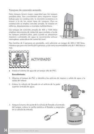 34
actividades
Tanques de concreto armado
Estos tanques tienen mayor capacidad que los tanques
prefabricados. Son consistentes pero requieren mayor
trabajo para su construcción, la inversión económica es
mayor a la de los otros tipos de tanques. Para su
construcción se emplea concreto armado. Se instalan en
edificios, departamentos o viviendas multifamiliares.
Los tanques de concreto armado de 400 a 1500 litros
emplean mecanismos de control de agua similares a los de
los tanques prefabricados, pero cuando se almacenan
mayores cantidades de agua se recomienda utilizar
interruptores automáticos de control de nivel.
Para familias de 4 personas en promedio, será suficiente un tanque de 400 ó 500 litros,
mientras que para una familia de 6 personas a más sería recomendable uno de 1 000 litros o
más.
◆ Instala el sistema de agua de un tanque alto de PVC:
Procedimiento:
1. Observa el tanque de PVC e identifica los orificios de ingreso y salida de agua y la
salida del rebose.
2. Coloca la válvula de llenado en el orificio de la parte
superior (entrada de agua).
3. Asegura la tuerca de ajuste de la válvula de llenado a la entrada
del tanque, coloca la varilla metálica al flotador y asegúralos
en la válvula de entrada.
Instalación de un tanque alto de agua
TANQUE DE AGUA
 