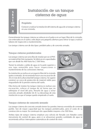 37
Propósito:
Conocer y realizar la instalación del sistema de agua de un tanque cisterna
en una vivienda.
S
E
S
I
Ó
N
8
Instalación de un tanque
cisterna de agua
Generalmente los tanque cisterna se colocan en el patio o en un lugar libre de la vivienda,
van enterrados en el suelo y sólo dejan una pequeña abertura para retirar la tapa y realizar
labores de inspección o mantenimiento.
Los tanque cisterna son de dos tipos: prefabricados y de concreto armado.
Tanque cisterna prefabricados
Los tanque cisterna son sencillos de instalar por ser el PVC
un material fácil de manipular. Se fabrican en capacidades
que van desde los 400 hasta los 2 500 litros.
Tienen la entrada y salida de agua en la parte superior y
una tapa removible para hacer inspecciones o
mantenimiento de las conexiones internas.
Su instalación se realiza en un espacio libre de la vivienda
(patio o entrada). Se recomienda hacer una excavación de
30 cm más de la altura total del tanque cisterna. Se sugiere
construir un cerco de protección de material noble para
resguardarlo de la presión externa del suelo.
Otra forma de instalar los tanque cisterna es realizar una
excavación, colocar el tanque de tal forma que no
sobrepase el nivel del piso, llenarlo de agua y echar
concreto armado alrededor de él. La desventaja de esta
instalación es que el tanque queda empotrado al suelo.
Tanque cisterna de concreto armado
Los tanque cisterna de concreto armado tienen las paredes internas revestidas de cemento
pulido. Son de mayor capacidad que los tanques prefabricados, pero el costo de su
construcción es mayor. Se construyen de capacidades mayores a los 500 litros.
Ambos tipos de tanque cisterna emplean una válvula de llenado con flotador como
mecanismo de control de agua, pero si se almacenan grandes cantidades de agua se
recomienda utilizar interruptores automáticos de control de nivel.
 