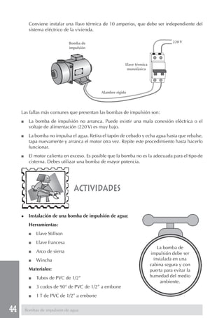 44
actividades
◆ Instalación de una bomba de impulsión de agua:
Herramientas:
■ Llave Stillson
■ Llave francesa
■ Arco de sierra
■ Wincha
Materiales:
■ Tubos de PVC de 1/2”
■ 3 codos de 90° de PVC de 1/2” a embone
■ 1 T de PVC de 1/2” a embone
Conviene instalar una llave térmica de 10 amperios, que debe ser independiente del
sistema eléctrico de la vivienda.
Las fallas más comunes que presentan las bombas de impulsión son:
■ La bomba de impulsión no arranca. Puede existir una mala conexión eléctrica o el
voltaje de alimentación (220 V) es muy bajo.
■ La bomba no impulsa el agua. Retira el tapón de cebado y echa agua hasta que rebalse,
tapa nuevamente y arranca el motor otra vez. Repite este procedimiento hasta hacerlo
funcionar.
■ El motor calienta en exceso. Es posible que la bomba no es la adecuada para el tipo de
cisterna. Debes utilizar una bomba de mayor potencia.
La bomba de
impulsión debe ser
instalada en una
cabina segura y con
puerta para evitar la
humedad del medio
ambiente.
Bombas de impulsión de agua
Bomba de
impulsión
Llave térmica
monofásica
Alambre rígido
220 V
 