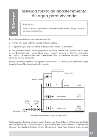 47
Sistema mixto de abastecimiento
de agua para vivienda
Propósito:
Conocer e instalar un sistema mixto de abastecimiento de agua para una
vivienda multifamiliar.
S
E
S
I
Ó
N
10
Es un sistema práctico y funcional que permite:
■ Contar con agua en forma directa de la red pública.
■ Emplear el agua almacenada en el tanque alto cuando sea necesario.
La ventaja de este sistema es que, empleando un mismo tubo de PVC, permite subir el agua
de la red pública hasta el tanque alto y bajar el agua del tanque a los diferentes ambientes
de la vivienda. Para realizar su función requiere emplear las válvulas de retención, llamadas
check de manera apropiada.
Observa el gráfico y notarás lo simple de la instalación. Las válvulas check tienen un papel
importante en el funcionamiento del sistema.
Si observas la tubería de abastecimiento de agua que llega de la red pública, comprobarás
que distribuye el agua a todos los pisos y aparatos sanitarios de la vivienda. El tanque recibe
el agua y la válvula de flotador permite el ingreso del agua hasta llenarlo. Si por alguna
Baño
Baño
Cocina
Baño
Cocina
Lavandería
Medidor
de agua
Válvula
check
Válvula check
Tanque alto
Azotea
Segundo piso
Primer piso
Red pública de agua
Sistema de abastecimiento de agua en forma mixta
 