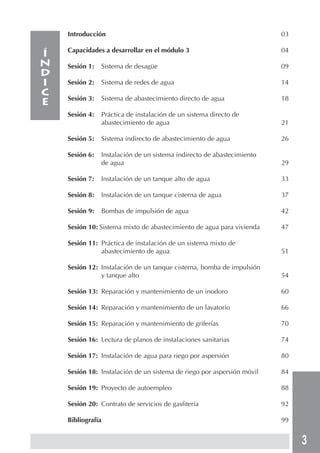 3
Introducción 03
Capacidades a desarrollar en el módulo 3 04
Sesión 1: Sistema de desagüe 09
Sesión 2: Sistema de redes de agua 14
Sesión 3: Sistema de abastecimiento directo de agua 18
Sesión 4: Práctica de instalación de un sistema directo de
abastecimiento de agua 21
Sesión 5: Sistema indirecto de abastecimiento de agua 26
Sesión 6: Instalación de un sistema indirecto de abastecimiento
de agua 29
Sesión 7: Instalación de un tanque alto de agua 33
Sesión 8: Instalación de un tanque cisterna de agua 37
Sesión 9: Bombas de impulsión de agua 42
Sesión 10: Sistema mixto de abastecimiento de agua para vivienda 47
Sesión 11: Práctica de instalación de un sistema mixto de
abastecimiento de agua 51
Sesión 12: Instalación de un tanque cisterna, bomba de impulsión
y tanque alto 54
Sesión 13: Reparación y mantenimiento de un inodoro 60
Sesión 14: Reparación y mantenimiento de un lavatorio 66
Sesión 15: Reparación y mantenimiento de griferías 70
Sesión 16: Lectura de planos de instalaciones sanitarias 74
Sesión 17: Instalación de agua para riego por aspersión 80
Sesión 18: Instalación de un sistema de riego por aspersión móvil 84
Sesión 19: Proyecto de autoempleo 88
Sesión 20: Contrato de servicios de gasfitería 92
Bibliografía 99
Í
N
D
I
C
E
 