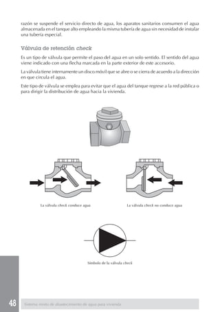 48 Sistema mixto de abastecimiento de agua para vivienda
razón se suspende el servicio directo de agua, los aparatos sanitarios consumen el agua
almacenada en el tanque alto empleando la misma tubería de agua sin necesidad de instalar
una tubería especial.
Válvula de retención check
Es un tipo de válvula que permite el paso del agua en un solo sentido. El sentido del agua
viene indicado con una flecha marcada en la parte exterior de este accesorio.
La válvula tiene internamente un disco móvil que se abre o se cierra de acuerdo a la dirección
en que circula el agua.
Este tipo de válvula se emplea para evitar que el agua del tanque regrese a la red pública o
para dirigir la distribución de agua hacia la vivienda.
La válvula check conduce agua La válvula check no conduce agua
Símbolo de la válvula check
 