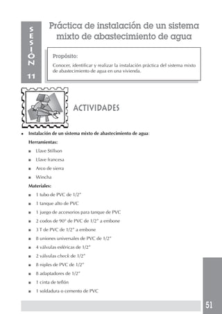 51
Práctica de instalación de un sistema
mixto de abastecimiento de agua
Propósito:
Conocer, identificar y realizar la instalación práctica del sistema mixto
de abastecimiento de agua en una vivienda.
S
E
S
I
Ó
N
11
◆ Instalación de un sistema mixto de abastecimiento de agua:
Herramientas:
■ Llave Stillson
■ Llave francesa
■ Arco de sierra
■ Wincha
Materiales:
■ 1 tubo de PVC de 1/2”
■ 1 tanque alto de PVC
■ 1 juego de accesorios para tanque de PVC
■ 2 codos de 90° de PVC de 1/2” a embone
■ 3 T de PVC de 1/2” a embone
■ 8 uniones universales de PVC de 1/2”
■ 4 válvulas esféricas de 1/2”
■ 2 válvulas check de 1/2”
■ 8 niples de PVC de 1/2”
■ 8 adaptadores de 1/2”
■ 1 cinta de teflón
■ 1 soldadura o cemento de PVC
actividades
 