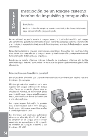 54
Propósito:
Realizar la instalación de un sistema automático de abastecimiento de
agua para emplearlo en una vivienda.
S
E
S
I
Ó
N
12
Instalación de un tanque cisterna,
bomba de impulsión y tanque alto
En una vivienda se puede instalar el tanque cisterna, la bomba de impulsión y el tanque
alto de tal forma que el funcionamiento de estos elementos se realice en forma sincronizada
y se controle el abastecimiento de agua de los ambientes y aparatos de la vivienda en forma
automática.
Para esta instalación se emplean interruptores automáticos de nivel de tipo eléctrico. Estos
dispositivos son colocados en el tanque cisterna y en el tanque alto para que controlen el
funcionamiento de la bomba de impulsión.
Esta forma de instalar el tanque cisterna, la bomba de impulsión y el tanque alto facilita
contar con agua en forma permanente sin necesidad de que una persona esté supervisando
el proceso.
Interruptores automáticos de nivel
Son dispositivos eléctricos que cuentan con un microswitch conmutador interno y cuatro
terminales de conexión.
El interruptor de nivel se coloca en la parte
superior del tanque cisterna o del tanque
alto. Tiene un espacio plano para su
instalación. Además, el microswitch posee
una conexión para colocar un cable con dos
boyas, que se colocan dentro de los tanques
a una altura definida.
Las boyas cumplen la función de sensores
que, al ser elevados por el nivel del agua,
harán que el interruptor automático se abra
o cierre según sea el caso.
Los terminales del interruptor automático
vienen marcados:A1 yA2 – B1 y B2. Cuando
se emplean en el tanque alto se deben
conectar a los terminales A1 y A2 y, cuando
se instalan en tanques cisterna a los
terminales B1 y B2.
 