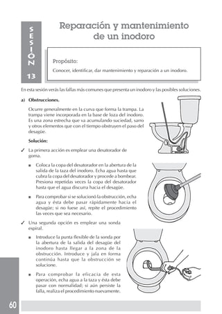 60
Propósito:
Conocer, identificar, dar mantenimiento y reparación a un inodoro.
S
E
S
I
Ó
N
13
En esta sesión verás las fallas más comunes que presenta un inodoro y las posibles soluciones.
a) Obstrucciones.
Ocurre generalmente en la curva que forma la trampa. La
trampa viene incorporada en la base de loza del inodoro.
Es una zona estrecha que va acumulando suciedad, sarro
y otros elementos que con el tiempo obstruyen el paso del
desagüe.
Solución:
✓ La primera acción es emplear una desatorador de
goma.
■ Coloca la copa del desatorador en la abertura de la
salida de la taza del inodoro. Echa agua hasta que
cubra la copa del desatorador y procede a bombear.
Presiona repetidas veces la copa del desatorador
hasta que el agua discurra hacia el desagüe.
■ Para comprobar si se solucionó la obstrucción, echa
agua y ésta debe pasar rápidamente hacia el
desagüe; si no fuese así, repite el procedimiento
las veces que sea necesario.
✓ Una segunda opción es emplear una sonda
espiral.
■ Introduce la punta flexible de la sonda por
la abertura de la salida del desagüe del
inodoro hasta llegar a la zona de la
obstrucción. Introduce y jala en forma
continúa hasta que la obstrucción se
solucione.
■ Para comprobar la eficacia de esta
operación, echa agua a la taza y ésta debe
pasar con normalidad; si aún persiste la
falla, realiza el procedimiento nuevamente.
Reparación y mantenimiento
de un inodoro
 