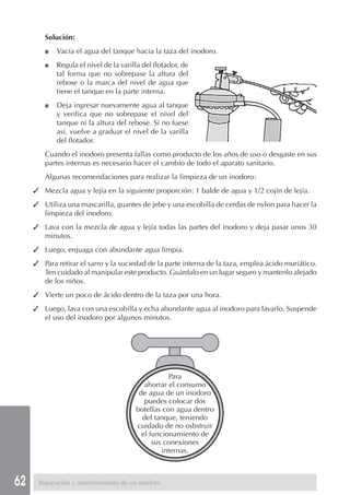 62
Solución:
■ Vacía el agua del tanque hacia la taza del inodoro.
■ Regula el nivel de la varilla del flotador, de
tal forma que no sobrepase la altura del
rebose o la marca del nivel de agua que
tiene el tanque en la parte interna.
■ Deja ingresar nuevamente agua al tanque
y verifica que no sobrepase el nivel del
tanque ni la altura del rebose. Si no fuese
así, vuelve a graduar el nivel de la varilla
del flotador.
Cuando el inodoro presenta fallas como producto de los años de uso o desgaste en sus
partes internas es necesario hacer el cambio de todo el aparato sanitario.
Algunas recomendaciones para realizar la limpieza de un inodoro:
✓ Mezcla agua y lejía en la siguiente proporción: 1 balde de agua y 1/2 cojín de lejía.
✓ Utiliza una mascarilla, guantes de jebe y una escobilla de cerdas de nylon para hacer la
limpieza del inodoro.
✓ Lava con la mezcla de agua y lejía todas las partes del inodoro y deja pasar unos 30
minutos.
✓ Luego, enjuaga con abundante agua limpia.
✓ Para retirar el sarro y la suciedad de la parte interna de la taza, emplea ácido muriático.
Ten cuidado al manipular este producto. Guárdalo en un lugar seguro y mantenlo alejado
de los niños.
✓ Vierte un poco de ácido dentro de la taza por una hora.
✓ Luego, lava con una escobilla y echa abundante agua al inodoro para lavarlo. Suspende
el uso del inodoro por algunos minutos.
Para
ahorrar el consumo
de agua de un inodoro
puedes colocar dos
botellas con agua dentro
del tanque, teniendo
cuidado de no osbstruir
el funcionamiento de
sus conexiones
internas.
Reparación y mantenimiento de un inodoro
 