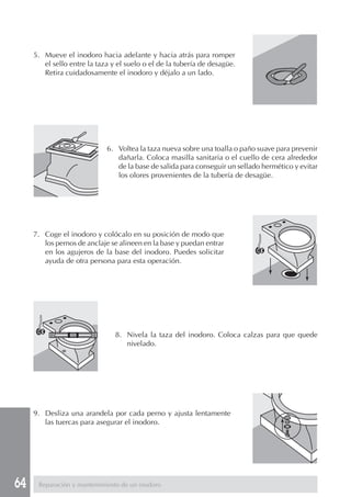 64
5. Mueve el inodoro hacia adelante y hacia atrás para romper
el sello entre la taza y el suelo o el de la tubería de desagüe.
Retira cuidadosamente el inodoro y déjalo a un lado.
6. Voltea la taza nueva sobre una toalla o paño suave para prevenir
dañarla. Coloca masilla sanitaria o el cuello de cera alrededor
de la base de salida para conseguir un sellado hermético y evitar
los olores provenientes de la tubería de desagüe.
7. Coge el inodoro y colócalo en su posición de modo que
los pernos de anclaje se alineen en la base y puedan entrar
en los agujeros de la base del inodoro. Puedes solicitar
ayuda de otra persona para esta operación.
8. Nivela la taza del inodoro. Coloca calzas para que quede
nivelado.
9. Desliza una arandela por cada perno y ajusta lentamente
las tuercas para asegurar el inodoro.
Reparación y mantenimiento de un inodoro
 