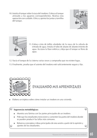 65
evaluando mis aprendizajes
Sugerencias metodológicas:
■ Muestra una lámina con las partes principales de un inodoro.
■ Pide que los estudiantes mencionen y comenten las partes del inodoro donde
se pueden producir las fallas más comunes.
■ Refuerza conceptos e ideas principales de esta sesión a partir de la opinión y
aportes de los estudiantes.
■ Elabora un tríptico sobre cómo instalar un inodoro en una vivienda.
10. Instala el tanque sobre la taza del inodoro. Coloca el tanque
alineado a los agujeros correspondientes. Realiza esta
operación con cuidado. Ubica y aprieta las juntas y tornillos
del tanque.
11. Coloca cinta de teflón alrededor de la rosca de la válvula de
entrada de agua. Instala el tubo de abasto de abastecimiento de
agua. Acciona la llave esférica y deja que el tanque se llene de
agua.
12. Vacía el tanque de la cisterna varias veces y comprueba que no existen fugas.
13. Finalmente, prueba que el asiento del inodoro esté suficientemente seguro y fijo.
Reparación y mantenimiento de un inodoro
 