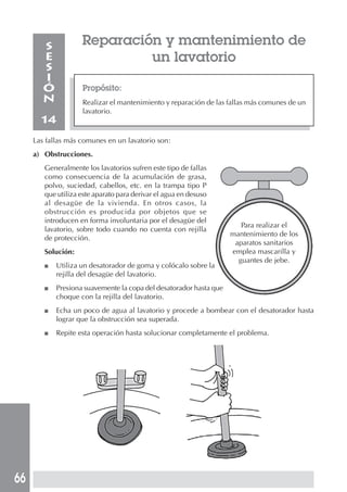 66
Reparación y mantenimiento de
un lavatorio
Propósito:
Realizar el mantenimiento y reparación de las fallas más comunes de un
lavatorio.
S
E
S
I
Ó
N
14
Las fallas más comunes en un lavatorio son:
a) Obstrucciones.
Generalmente los lavatorios sufren este tipo de fallas
como consecuencia de la acumulación de grasa,
polvo, suciedad, cabellos, etc. en la trampa tipo P
que utiliza este aparato para derivar el agua en desuso
al desagüe de la vivienda. En otros casos, la
obstrucción es producida por objetos que se
introducen en forma involuntaria por el desagüe del
lavatorio, sobre todo cuando no cuenta con rejilla
de protección.
Solución:
■ Utiliza un desatorador de goma y colócalo sobre la
rejilla del desagüe del lavatorio.
■ Presiona suavemente la copa del desatorador hasta que
choque con la rejilla del lavatorio.
■ Echa un poco de agua al lavatorio y procede a bombear con el desatorador hasta
lograr que la obstrucción sea superada.
■ Repite esta operación hasta solucionar completamente el problema.
Para realizar el
mantenimiento de los
aparatos sanitarios
emplea mascarilla y
guantes de jebe.
 