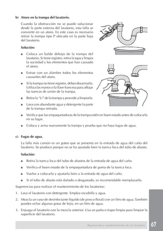 67
b) Atoro en la trampa del lavatorio.
Cuando la obstrucción no se puede solucionar
desde la parte externa del lavatorio, esta falla se
convierte en un atoro. En este caso es necesario
retirar la trampa tipo P ubicada en la parte baja
del lavatorio.
Solución:
■ Coloca un balde debajo de la trampa del
lavatorio. Si tiene registro, retira la tapa y limpia
la suciedad y los elementos que han causado
el atoro.
■ Extrae con un alambre todos los elementos
causantes del atoro.
■ Si la trampa no tiene registro, debes desarmarla.
Utiliza las manos o la llave francesa para aflojar
las tuercas de unión de la trampa.
■ Retira la “U” de la trampa y procede a limpiarla.
■ Lava con abundante agua y detergente la parte
de la trampa retirada.
■ Verifica que las empaquetaduras de la trampa estén en buen estado antes de colocarla
en su lugar.
■ Coloca y arma nuevamente la trampa y prueba que no haya fugas de agua.
c) Fugas de agua.
La falla más común es un goteo que se presenta en la entrada de agua del caño del
lavatorio. Se produce porque no se ha ajustado bien la tuerca loca del tubo de abasto.
Solución:
■ Retira la tuerca loca del tubo de abastos de la entrada de agua del caño.
■ Verifica el buen estado de la empaquetadura de goma de la tuerca loca.
■ Vuelve a colocarla y ajustarla bien a la entrada de agua del caño.
■ Si el tubo de abasto está dañado o desgastado, es recomendable reemplazarlo.
Sugerencias para realizar el mantenimiento de los lavatorios:
1. Lava el lavatorio con detergente. Emplea escobilla y agua.
2. Mezcla un vaso de desinfectante líquido (de pino o floral) con un litro de agua.También
puedes echar algunas gotas de lejía, en un litro de agua.
3. Enjuaga el lavatorio con la mezcla anterior. Usa un paño o trapo limpio para limpiar la
superficie del lavatorio.
Reparación y mantenimiento de un lavatorio
 