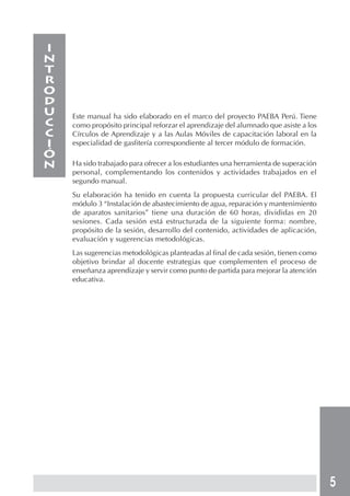 5
Este manual ha sido elaborado en el marco del proyecto PAEBA Perú. Tiene
como propósito principal reforzar el aprendizaje del alumnado que asiste a los
Círculos de Aprendizaje y a las Aulas Móviles de capacitación laboral en la
especialidad de gasfitería correspondiente al tercer módulo de formación.
Ha sido trabajado para ofrecer a los estudiantes una herramienta de superación
personal, complementando los contenidos y actividades trabajados en el
segundo manual.
Su elaboración ha tenido en cuenta la propuesta curricular del PAEBA. El
módulo 3 “Instalación de abastecimiento de agua, reparación y mantenimiento
de aparatos sanitarios” tiene una duración de 60 horas, divididas en 20
sesiones. Cada sesión está estructurada de la siguiente forma: nombre,
propósito de la sesión, desarrollo del contenido, actividades de aplicación,
evaluación y sugerencias metodológicas.
Las sugerencias metodológicas planteadas al final de cada sesión, tienen como
objetivo brindar al docente estrategias que complementen el proceso de
enseñanza aprendizaje y servir como punto de partida para mejorar la atención
educativa.
I
N
T
R
O
D
U
C
C
I
ó
N
 