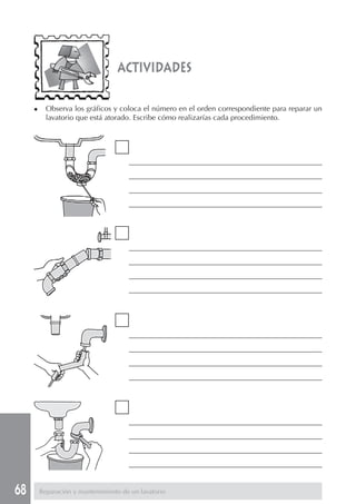 68 Reparación y mantenimiento de un lavatorio
actividades
___________________________________________________________
___________________________________________________________
___________________________________________________________
___________________________________________________________
___________________________________________________________
___________________________________________________________
___________________________________________________________
___________________________________________________________
___________________________________________________________
___________________________________________________________
___________________________________________________________
___________________________________________________________
___________________________________________________________
___________________________________________________________
___________________________________________________________
___________________________________________________________
◆ Observa los gráficos y coloca el número en el orden correspondiente para reparar un
lavatorio que está atorado. Escribe cómo realizarías cada procedimiento.
 