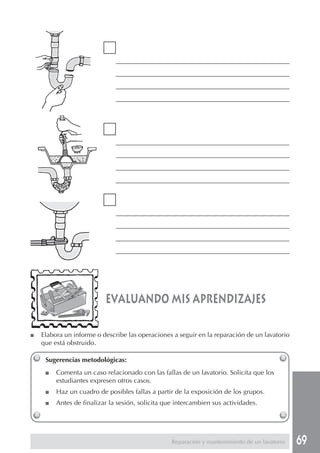 69
Sugerencias metodológicas:
■ Comenta un caso relacionado con las fallas de un lavatorio. Solicita que los
estudiantes expresen otros casos.
■ Haz un cuadro de posibles fallas a partir de la exposición de los grupos.
■ Antes de finalizar la sesión, solicita que intercambien sus actividades.
evaluando mis aprendizajes
Reparación y mantenimiento de un lavatorio
___________________________________________________________
___________________________________________________________
___________________________________________________________
___________________________________________________________
___________________________________________________________
___________________________________________________________
___________________________________________________________
___________________________________________________________
___________________________________________________________
___________________________________________________________
___________________________________________________________
___________________________________________________________
■ Elabora un informe o describe las operaciones a seguir en la reparación de un lavatorio
que está obstruido.
 