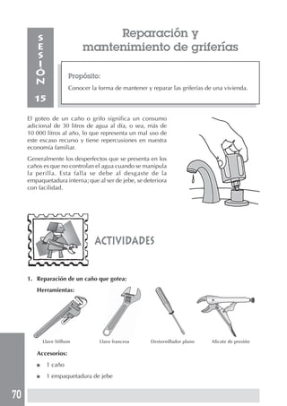 70
Reparación y
mantenimiento de griferías
Propósito:
Conocer la forma de mantener y reparar las griferías de una vivienda.
S
E
S
I
Ó
N
15
El goteo de un caño o grifo significa un consumo
adicional de 30 litros de agua al día, o sea, más de
10 000 litros al año, lo que representa un mal uso de
este escaso recurso y tiene repercusiones en nuestra
economía familiar.
Generalmente los desperfectos que se presenta en los
caños es que no controlan el agua cuando se manipula
la perilla. Esta falla se debe al desgaste de la
empaquetadura interna; que al ser de jebe, se deteriora
con facilidad.
actividades
1. Reparación de un caño que gotea:
Herramientas:
Llave Stillson Llave francesa Destornillador plano Alicate de presión
Accesorios:
■ 1 caño
■ 1 empaquetadura de jebe
 