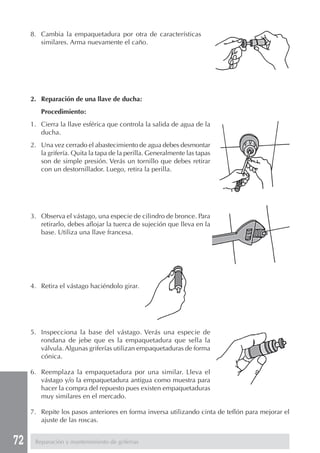 72
8. Cambia la empaquetadura por otra de características
similares. Arma nuevamente el caño.
2. Reparación de una llave de ducha:
Procedimiento:
1. Cierra la llave esférica que controla la salida de agua de la
ducha.
2. Una vez cerrado el abastecimiento de agua debes desmontar
la grifería. Quita la tapa de la perilla. Generalmente las tapas
son de simple presión. Verás un tornillo que debes retirar
con un destornillador. Luego, retira la perilla.
3. Observa el vástago, una especie de cilindro de bronce. Para
retirarlo, debes aflojar la tuerca de sujeción que lleva en la
base. Utiliza una llave francesa.
4. Retira el vástago haciéndolo girar.
5. Inspecciona la base del vástago. Verás una especie de
rondana de jebe que es la empaquetadura que sella la
válvula. Algunas griferías utilizan empaquetaduras de forma
cónica.
6. Reemplaza la empaquetadura por una similar. Lleva el
vástago y/o la empaquetadura antigua como muestra para
hacer la compra del repuesto pues existen empaquetaduras
muy similares en el mercado.
7. Repite los pasos anteriores en forma inversa utilizando cinta de teflón para mejorar el
ajuste de las roscas.
Reparación y mantenimiento de griferías
 