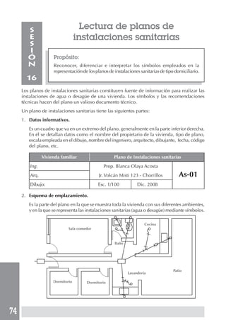74
Lectura de planos de
instalaciones sanitarias
Propósito:
Reconocer, diferenciar e interpretar los símbolos empleados en la
representación de los planos de instalaciones sanitarias de tipo domiciliario.
S
E
S
I
Ó
N
16
Los planos de instalaciones sanitarias constituyen fuente de información para realizar las
instalaciones de agua o desagüe de una vivienda. Los símbolos y las recomendaciones
técnicas hacen del plano un valioso documento técnico.
Un plano de instalaciones sanitarias tiene las siguientes partes:
1. Datos informativos.
Es un cuadro que va en un extremo del plano, generalmente en la parte inferior derecha.
En él se detallan datos como el nombre del propietario de la vivienda, tipo de plano,
escala empleada en el dibujo, nombre del ingeniero, arquitecto, dibujante, fecha, código
del plano, etc.
Vivienda familiar Plano de Instalaciones sanitarias
Ing. Juan Carlos Gómez Prop. Blanca Olaya Acosta
Arq. César Torrres Rodríguez Jr. Volcán Misti 123 - Chorrillos As-01
Dibujo: Manuel Llerena Cuya Esc. 1/100 Dic. 2008
2. Esquema de emplazamiento.
Es la parte del plano en la que se muestra toda la vivienda con sus diferentes ambientes,
y en la que se representa las instalaciones sanitarias (agua o desagüe) mediante símbolos.
Sala comedor
Cocina
Baño
Dormitorio Dormitorio
Lavandería
Patio
 