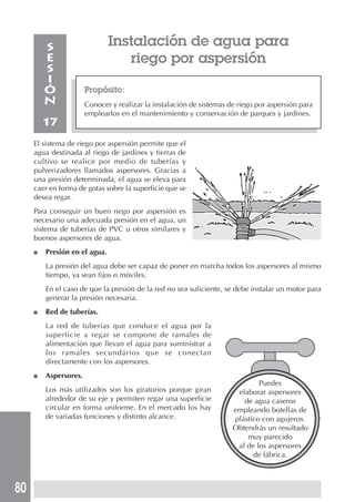 80
Puedes
elaborar aspersores
de agua caseros
empleando botellas de
plástico con agujeros.
Obtendrás un resultado
muy parecido
al de los aspersores
de fábrica.
Instalación de agua para
riego por aspersión
Propósito:
Conocer y realizar la instalación de sistemas de riego por aspersión para
emplearlos en el mantenimiento y conservación de parques y jardines.
S
E
S
I
Ó
N
17
El sistema de riego por aspersión permite que el
agua destinada al riego de jardines y tierras de
cultivo se realice por medio de tuberías y
pulverizadores llamados aspersores. Gracias a
una presión determinada, el agua se eleva para
caer en forma de gotas sobre la superficie que se
desea regar.
Para conseguir un buen riego por aspersión es
necesario una adecuada presión en el agua, un
sistema de tuberías de PVC u otros similares y
buenos aspersores de agua.
■ Presión en el agua.
La presión del agua debe ser capaz de poner en marcha todos los aspersores al mismo
tiempo, ya sean fijos o móviles.
En el caso de que la presión de la red no sea suficiente, se debe instalar un motor para
generar la presión necesaria.
■ Red de tuberías.
La red de tuberías que conduce el agua por la
superficie a regar se compone de ramales de
alimentación que llevan el agua para suministrar a
los ramales secundarios que se conectan
directamente con los aspersores.
■ Aspersores.
Los más utilizados son los giratorios porque giran
alrededor de su eje y permiten regar una superficie
circular en forma uniforme. En el mercado los hay
de variadas funciones y distinto alcance.
 