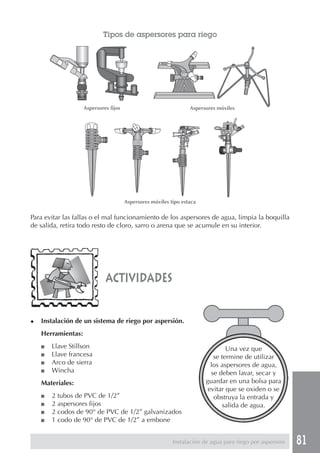 81
Para evitar las fallas o el mal funcionamiento de los aspersores de agua, limpia la boquilla
de salida, retira todo resto de cloro, sarro o arena que se acumule en su interior.
actividades
Tipos de aspersores para riego
Aspersores móviles
Aspersores móviles tipo estaca
◆ Instalación de un sistema de riego por aspersión.
Herramientas:
■ Llave Stillson
■ Llave francesa
■ Arco de sierra
■ Wincha
Materiales:
■ 2 tubos de PVC de 1/2”
■ 2 aspersores fijos
■ 2 codos de 90° de PVC de 1/2” galvanizados
■ 1 codo de 90° de PVC de 1/2” a embone
Una vez que
se termine de utilizar
los aspersores de agua,
se deben lavar, secar y
guardar en una bolsa para
evitar que se oxiden o se
obstruya la entrada y
salida de agua.
Instalación de agua para riego por aspersión
Aspersores fijos
 