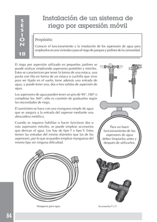 84
Instalación de un sistema de
riego por aspersión móvil
Propósito:
Conocer el funcionamiento y la instalación de los aspersores de agua para
emplearlosenunaviviendaoparaelriegodeparquesyjardinesdelacomunidad.
S
E
S
I
Ó
N
18
El riego por aspersión utilizado en pequeños jardines se
puede realizar empleando aspersores portátiles y móviles.
Estos se caracterizan por tener la forma de una estaca, una
punta con filo en forma de un estaca o cuchilla que sirve
para ser fijada en el suelo; tiene además una entrada de
agua, y puede tener una, dos o tres salidas de aspersión de
agua.
Los aspersores de agua pueden tener un giro de 90°, 180° o
completar los 360°; sólo es cuestión de graduarlos según
las necesidades de riego.
El suministro se hace con una manguera simple de agua
que se asegura a la entrada del aspersor mediante una
abrazadera metálica.
Cuando se requiera habilitar o hacer funcionar dos o
más aspersores móviles, se puede emplear accesorios
que derivan el agua. Los hay de tipo T y tipo Y. Estos
tienen las entradas del mismo diámetro que las de los
aspersores, por lo que se pueden emplear mangueras del
mismo tipo sin ninguna dificultad.
Para un buen
funcionamiento de los
aspersores de agua
debes limpiarlos antes y
después de utilizarlos.
Manguera para agua Accesorios T y Y
 