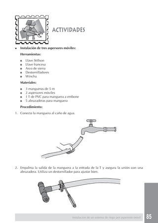 85
◆ Instalación de tres aspersores móviles:
Herramientas:
■ Llave Stillson
■ Llave francesa
■ Arco de sierra
■ Destornilladores
■ Wincha
Materiales:
■ 3 mangueras de 5 m
■ 2 aspersores móviles
■ 1 T de PVC para manguera a embone
■ 5 abrazaderas para manguera
Procedimiento:
1. Conecta la manguera al caño de agua.
actividades
2. Empalma la salida de la manguera a la entrada de la T y asegura la unión con una
abrazadera. Utiliza un destornillador para ajustar bien.
Instalación de un sistema de riego por aspersión móvil
 