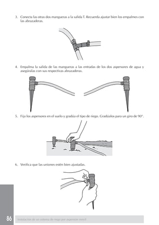86
3. Conecta las otras dos mangueras a la salida T. Recuerda ajustar bien los empalmes con
las abrazaderas.
4. Empalma la salida de las mangueras a las entradas de los dos aspersores de agua y
asegúralas con sus respectivas abrazaderas.
5. Fija los aspersores en el suelo y gradúa el tipo de riego. Gradúalos para un giro de 90°.
6. Verifica que las uniones estén bien ajustadas.
Instalación de un sistema de riego por aspersión móvil
 