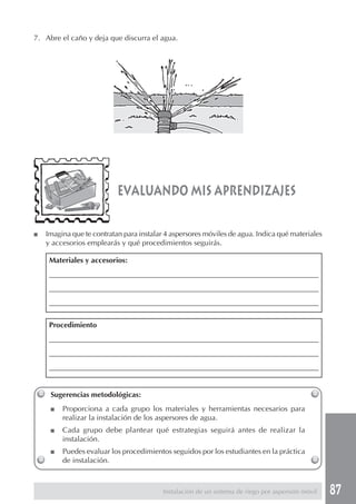 87
evaluando mis aprendizajes
Sugerencias metodológicas:
■ Proporciona a cada grupo los materiales y herramientas necesarios para
realizar la instalación de los aspersores de agua.
■ Cada grupo debe plantear qué estrategias seguirá antes de realizar la
instalación.
■ Puedes evaluar los procedimientos seguidos por los estudiantes en la práctica
de instalación.
7. Abre el caño y deja que discurra el agua.
■ Imagina que te contratan para instalar 4 aspersores móviles de agua. Indica qué materiales
y accesorios emplearás y qué procedimientos seguirás.
Materiales y accesorios:
____________________________________________________________________________
____________________________________________________________________________
____________________________________________________________________________
Procedimiento
____________________________________________________________________________
____________________________________________________________________________
____________________________________________________________________________
Instalación de un sistema de riego por aspersión móvil
 