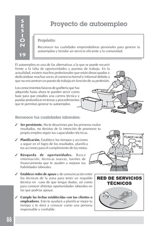 88
Proyecto de autoempleo
Propósito:
Reconocer tus cualidades emprendedoras personales para generar tu
autoempleo y brindar un servicio eficiente a la comunidad.
S
E
S
I
Ó
N
19
El autoempleo es una de las alternativas a la que se puede recurrir
frente a la falta de oportunidades y puestos de trabajo. En la
actualidad, existen muchos profesionales que están desocupados y
dedicándose muchas veces al comercio formal e informal debido a
que no encuentran un puesto de trabajo en función de su profesión.
Los conocimientos básicos de gasfitería que has
adquirido hasta ahora te pueden servir como
base para que estudies una carrera técnica y
puedas profundizar en temas y procedimientos
que te permitan generar tu autoempleo.
Reconoce tus cualidades laborales:
✓ Ser persistente. No te desanimes por los primeros malos
resultados, no desistas de la intención de promover tu
propio empleo según tus capacidades técnicas.
✓ Planificación. Establece los tiempos y acciones
a seguir en el logro de los resultados, planifica
tus acciones para el cumplimiento de tus metas.
✓ Búsqueda de oportunidades. Busca
información, técnicas nuevas, fuentes de
financiamiento que te ayuden a mejorar tus
habilidades laborales.
✓ Establece redes de apoyo y de comunicación entre
los técnicos de la zona para tener un respaldo
técnico en caso de que tengas dudas; así como
para conocer distintas oportunidades laborales en
las que podrías apoyar.
✓ Cumple las fechas establecidas con tus clientes o
empleadores. Esto te ayudará a planificar mejor tu
tiempo y te dará a conocer como una persona
responsable y confiable.
RED DE SERVICIOS
TÉCNICOS
 