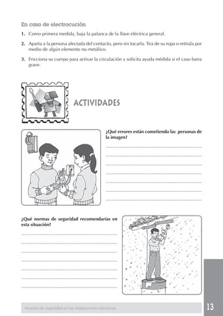 13 
En caso de electrocución 
1. Como primera medida, baja la palanca de la llave eléctrica general. 
2. Aparta a la persona afectada del contacto, pero sin tocarla. Tira de su ropa o retírala por 
medio de algún elemento no metálico. 
3. Fricciona su cuerpo para activar la circulación y solicita ayuda médida si el caso fuera 
actividades 
¿Qué errores están cometiendo las personas de 
la imagen? 
…....................................................................... 
…....................................................................... 
…....................................................................... 
…....................................................................... 
…....................................................................... 
…....................................................................... 
…....................................................................... 
grave. 
¿Qué normas de seguridad recomendarías en 
esta situación? 
…....................................................................... 
…....................................................................... 
…....................................................................... 
…....................................................................... 
…....................................................................... 
…....................................................................... 
…....................................................................... 
Normas de seguridad en las instalaciones eléctricas 
 
