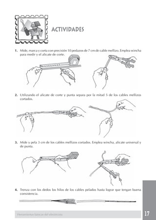 17 
actividades 
1. Mide, marca y corta con precisión 10 pedazos de 7 cm de cable mellizo. Emplea wincha 
para medir y el alicate de corte. 
2. Utilizando el alicate de corte y punta separa por la mitad 5 de los cables mellizos 
cortados. 
3. Mide y pela 3 cm de los cables mellizos cortados. Emplea wincha, alicate universal y 
de punta. 
4. Trenza con los dedos los hilos de los cables pelados hasta lograr que tengan buena 
consistencia. 
Herramientas básicas del electricista 
 