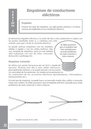 22 
Empalmes de conductores 
eléctricos 
Propósito: 
Conocer los tipos de empalmes, sus aplicaciones prácticas y la forma 
correcta de emplearlos en una instalación eléctrica. 
SESIÓN 
5 
Se denomina empalme eléctrico a la unión de dos o más conductores o cables con 
las puntas enrolladas entre sí, y cubiertas con cinta 
aislante, para que circule la corriente eléctrica. 
Se debe garantizar 
Se puede realizar empalmes con los alambres 
que el empalme esté 
sólidos o rígidos y con los cables mellizos. Hay 
bien ajustado para 
una variedad de empalmes, pero en este módulo 
no tener problemas 
sólo trabajarás con tres de ellos: trenzado, 
de mala conexión o 
derivación y prolongación. 
falso contacto. 
Empalme trenzado 
Se utiliza con mucha frecuencia por ser fácil y rápido de 
ejecutar. Permite unir dos o más cables eléctricos, 
principalmente mellizos, y se puede ejecutar con las manos 
sin necesidad de herramientas. Se emplea principalmente en 
las conexiones de los accesorios eléctricos (portalámparas, interruptores, 
tomacorrientes etc.). 
En este tipo de empalme, se puede hacer un trenzado simple (dos cables) y trenzado 
triple (tres cables). Se debe garantizar que el empalme esté bien ajustado para evitar 
problemas de mala conexión o falso contacto. 
Empalme trenzado de dos cables. Empalme trenzado de tres cables mellizo. 
 