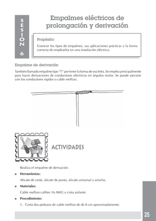 25 
Empalmes eléctricos de 
prolongación y derivación 
Propósito: 
Conocer los tipos de empalmes, sus aplicaciones prácticas y la forma 
correcta de emplearlos en una instalación eléctrica. 
SESIÓN 
6 
Empalme de derivación 
También llamado empalme tipo “T” por tener la forma de esa letra. Se emplea principalmente 
para hacer derivaciones de conductores eléctricos en ángulos rectos. Se puede ejecutar 
con los conductores rígidos o cable mellizo. 
actividades 
Realiza el empalme de derivación. 
■ Herramientas: 
Alicate de corte, alicate de punta, alicate universal y wincha. 
■ Materiales: 
Cable mellizo calibre 16 AWG y cinta aislante. 
■ Procedimiento: 
1. Corta dos pedazos de cable mellizo de de 8 cm aproximadamente. 
 