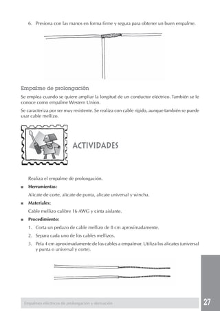 27 
6. Presiona con las manos en forma firme y segura para obtener un buen empalme. 
Empalme de prolongación 
Se emplea cuando se quiere ampliar la longitud de un conductor eléctrico. También se le 
conoce como empalme Western Union. 
Se caracteriza por ser muy resistente. Se realiza con cable rígido, aunque también se puede 
usar cable mellizo. 
actividades 
Realiza el empalme de prolongación. 
■ Herramientas: 
Alicate de corte, alicate de punta, alicate universal y wincha. 
■ Materiales: 
Cable mellizo calibre 16 AWG y cinta aislante. 
■ Procedimiento: 
1. Corta un pedazo de cable mellizo de 8 cm aproximadamente. 
2. Separa cada uno de los cables mellizos. 
3. Pela 4 cm aproximadamente de los cables a empalmar. Utiliza los alicates (universal 
y punta o universal y corte). 
Empalmes eléctricos de prolongación y derivación 
 