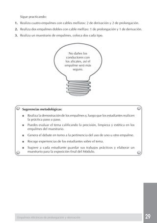 29 
No dañes los 
conductores con 
los alicates, así el 
empalme será más 
seguro. 
Sigue practicando: 
1. Realiza cuatro empalmes con cables mellizos: 2 de derivación y 2 de prolongación. 
2. Realiza dos empalmes dobles con cable mellizo: 1 de prolongación y 1 de derivación. 
3. Realiza un muestrario de empalmes, coloca dos cada tipo. 
Sugerencias metodológicas: 
■ Realiza la demostración de los empalmes y, luego que los estudiantes realicen 
la práctica paso a paso. 
■ Puedes evaluar el tema calificando la precisión, limpieza y estética en los 
empalmes del muestrario. 
■ Genera el debate en torno a la pertinencia del uso de uno u otro empalme. 
■ Recoge experiencias de los estudiantes sobre el tema. 
■ Sugiere a cada estudiante guardar sus trabajos prácticos y elaborar un 
muestrario para la exposición final del Módulo. 
Empalmes eléctricos de prolongación y derivación 
 