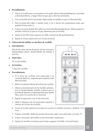 33 
■ Procedimiento: 
1. Ubica el tornillo que se encuentra en la parte interior del portalámparas y procede 
a desentornillarlo, y luego retira la tapa que cubre los terminales. 
2. Gira el tornillo de los terminales observando el sentido en que se desentornilla. 
3. Pela la punta del cable a instalar unos 2 cm y trenza los conductores hasta que 
queden firmes entre sí. 
4. Coloca la punta pelada del cable en el terminal del portalámparas. Debe quedar en 
sentido contrario al giro en el que desenroscaste el tornillo. 
5. Ajusta el tornillo hasta asegurar el cable al terminal del portalámparas. 
6. Repite la misma operación con el otro terminal. 
3. Colocación de fusibles en una llave de cuchilla. 
■ Herramientas: 
Alicate de corte, alicate de punta, alicate universal, 
destornillador plano, destornillador de estrella y 
wincha. 
■ Materiales: 
20 cm de fusible. 
■ Accesorios: 
1 llave de cuchilla. 
■ Procedimiento: 
1. Si la llave de cuchilla está conectada a la 
corriente eléctrica, asegúrate que la palanca esté 
desconectada. 
2. Retira la cubierta inferior de la llave de cuchilla. 
3. Observa los terminales de los fusibles (plomo). 
Con el destornillador (estrella o plano) gira el 
tornillo de derecha a izquierda hasta que quede 
libre, pero sin sacarlo de su terminal. 
4. Repite la operación con el otro terminal. 
5. Mide la distancia de los terminales superior e 
inferior de la llave de cuchilla. 
6. Corta el fusible (plomo) teniendo en cuenta la medida tomada y añádele 3 cm 
más. 
7. Prepara el fusible, dobla las puntas formando ojales muy parecidas a la letra “S”. 
8. Coloca las puntas del fusible en los terminales respectivos. 
9. Ajusta los tornillos en forma suave hasta asegurar el fusible a los terminales. 
Accesorios eléctricos 
40 W 20 A 
 