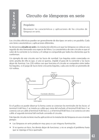 43 
Circuito de lámparas en serie 
Propósito: 
Reconocer las características y aplicaciones de los circuitos de 
lámparas en serie. 
SESIÓN 
10 
Los circuitos eléctricos pueden ser generalmente de dos tipos: en serie y en paralelo. Cada 
uno tiene características y aplicaciones diferentes. 
Se denomina circuito en serie a la instalación eléctrica en que las lámparas se colocan una 
seguida de otra formando una especie de hilera. La característica de este circuito es que el 
valor de la corriente es la misma y el voltaje es compartido por todos los elementos que lo 
conforman. 
Un ejemplo de este circuito son las luces de navidad. Los foquitos están conectados en 
serie; prueba de ello es que, si uno se quema, impide el paso de la corriente y las luces 
dejan de iluminar. Los 220 voltios con que funciona el circuito se comparten entre todos 
los foquitos, si el juego de luces tiene cincuenta foquitos, cada uno recibe un promedio de 
4,4 voltios. 
Enchufe 
En el gráfico se puede observar la forma como se conectan los terminales de los focos: al 
terminal A del foco 1 se instala un cable que viene del enchufe; el terminal B del foco 1 se 
conecta con un cable al terminal A del foco 2, y el terminal B del foco 2 se conecta con otro 
cable al segundo terminal del enchufe cerrando el circuito. 
Este tipo de circuito no tiene mucha aplicación en la instalación de lámparas en una vivienda 
porque: 
✦ Las lámparas en serie producen muy poca o casi ninguna iluminación. 
✦ Si se quema un foco, los demás dejan de funcionar, y no se arregla el problema hasta 
que se reponga el foco quemado. 
Foco 1 
Foco 2 
Corriente eléctrica 
Interruptor 
A 
A 
B 
B 
 