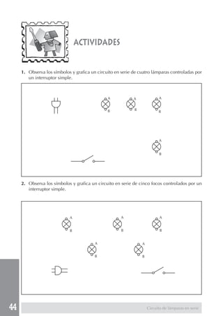 44 
actividades 
1. Observa los símbolos y grafica un circuito en serie de cuatro lámparas controladas por 
un interruptor simple. 
2. Observa los símbolos y grafica un circuito en serie de cinco focos controlados por un 
interruptor simple. 
Circuito de lámparas en serie 
A 
B 
A 
B 
A 
B 
A 
B 
A 
B 
A 
B 
A 
B 
A 
B 
A 
B 
 