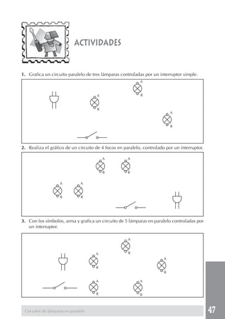 47 
actividades 
1. Grafica un circuito paralelo de tres lámparas controladas por un interruptor simple. 
2. Realiza el gráfico de un circuito de 4 focos en paralelo, controlado por un interruptor. 
3. Con los símbolos, arma y grafica un circuito de 5 lámparas en paralelo controladas por 
un interruptor. 
Circuitos de lámparas en paralelo 
A 
B 
A 
B 
A 
B 
A 
B 
A 
B 
A 
B 
A 
B 
A 
B 
A 
B 
A 
B 
A 
B 
A 
B 
 
